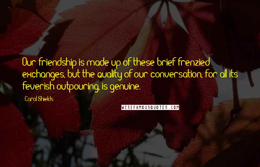 Carol Shields Quotes: Our friendship is made up of these brief frenzied exchanges, but the quality of our conversation, for all its feverish outpouring, is genuine.