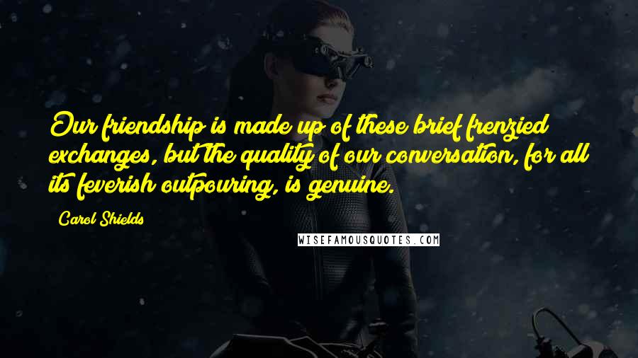 Carol Shields Quotes: Our friendship is made up of these brief frenzied exchanges, but the quality of our conversation, for all its feverish outpouring, is genuine.