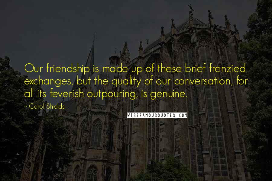 Carol Shields Quotes: Our friendship is made up of these brief frenzied exchanges, but the quality of our conversation, for all its feverish outpouring, is genuine.