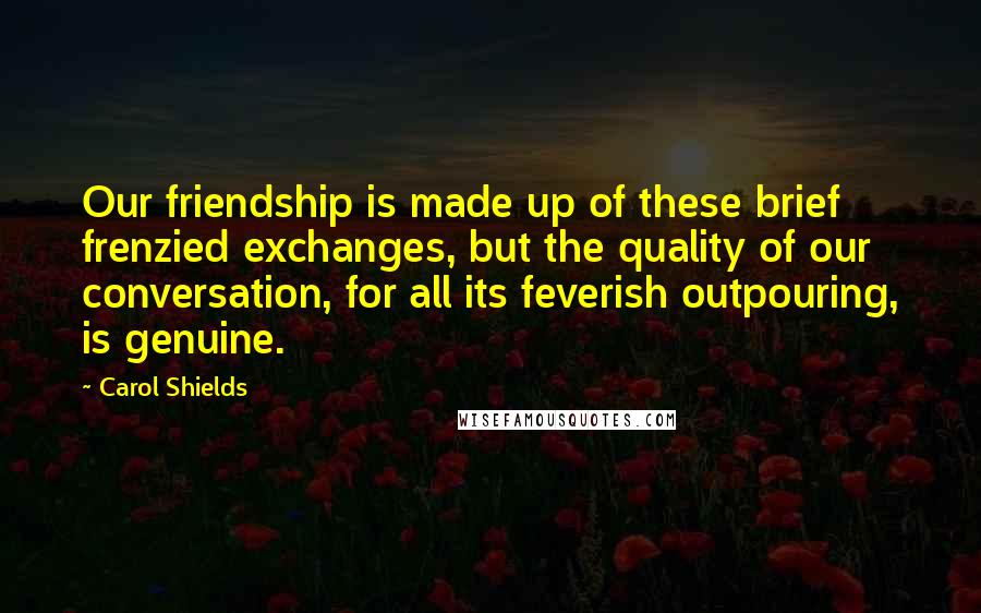 Carol Shields Quotes: Our friendship is made up of these brief frenzied exchanges, but the quality of our conversation, for all its feverish outpouring, is genuine.