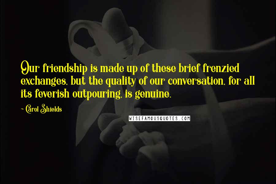 Carol Shields Quotes: Our friendship is made up of these brief frenzied exchanges, but the quality of our conversation, for all its feverish outpouring, is genuine.