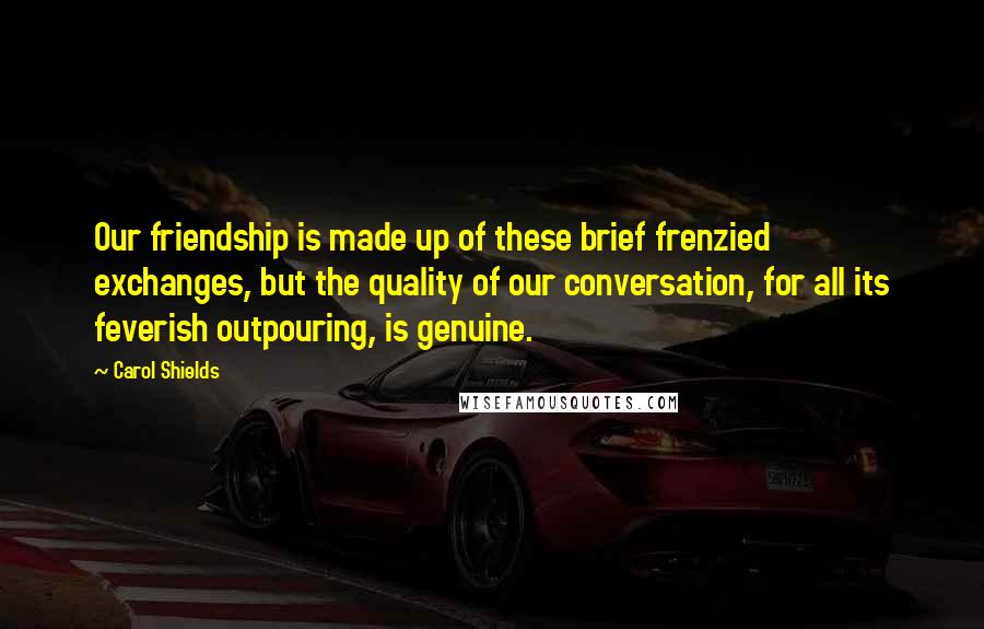 Carol Shields Quotes: Our friendship is made up of these brief frenzied exchanges, but the quality of our conversation, for all its feverish outpouring, is genuine.