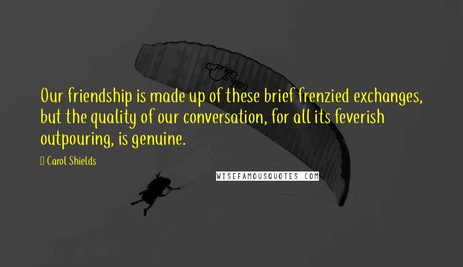 Carol Shields Quotes: Our friendship is made up of these brief frenzied exchanges, but the quality of our conversation, for all its feverish outpouring, is genuine.