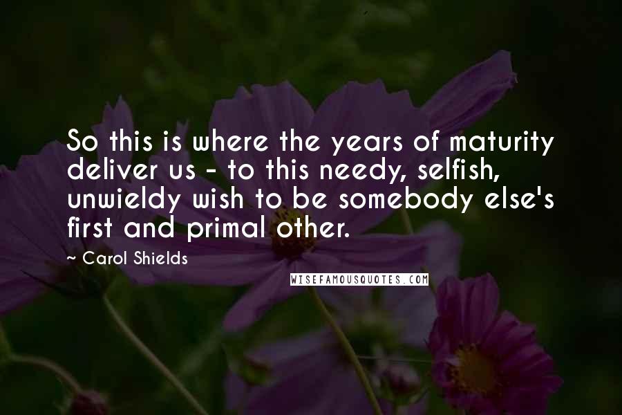 Carol Shields Quotes: So this is where the years of maturity deliver us - to this needy, selfish, unwieldy wish to be somebody else's first and primal other.
