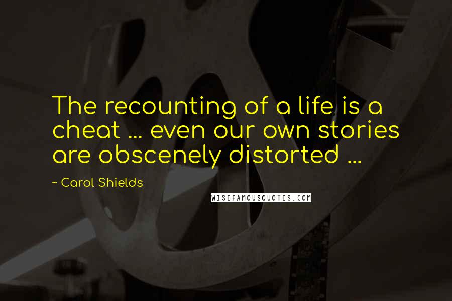Carol Shields Quotes: The recounting of a life is a cheat ... even our own stories are obscenely distorted ...