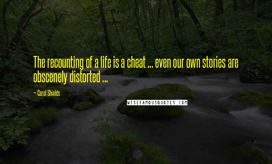 Carol Shields Quotes: The recounting of a life is a cheat ... even our own stories are obscenely distorted ...