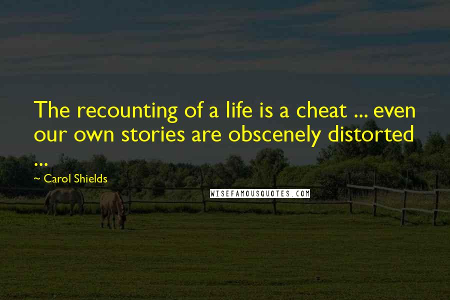 Carol Shields Quotes: The recounting of a life is a cheat ... even our own stories are obscenely distorted ...