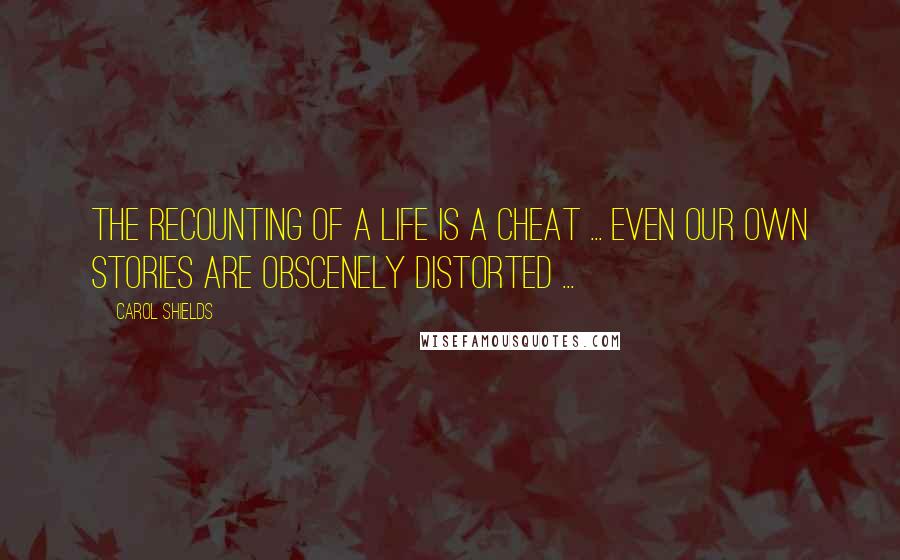 Carol Shields Quotes: The recounting of a life is a cheat ... even our own stories are obscenely distorted ...