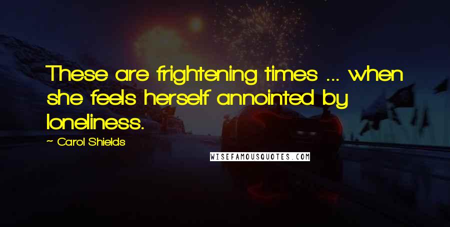 Carol Shields Quotes: These are frightening times ... when she feels herself annointed by loneliness.