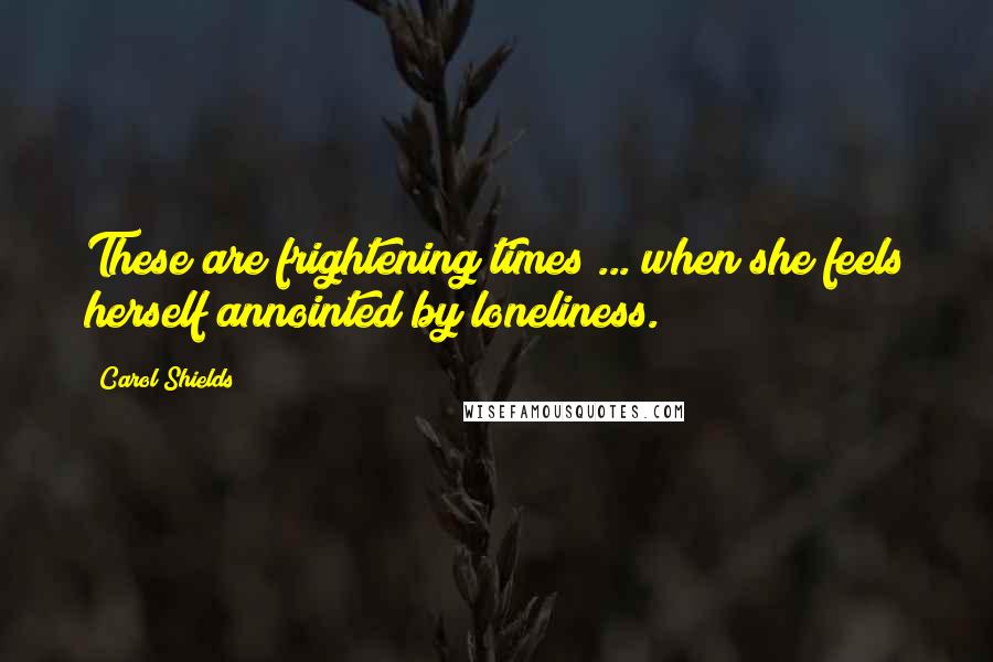 Carol Shields Quotes: These are frightening times ... when she feels herself annointed by loneliness.