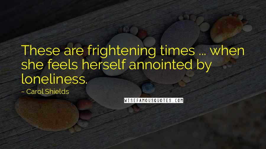 Carol Shields Quotes: These are frightening times ... when she feels herself annointed by loneliness.