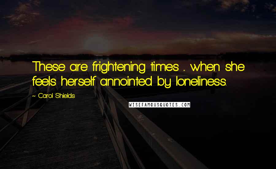 Carol Shields Quotes: These are frightening times ... when she feels herself annointed by loneliness.