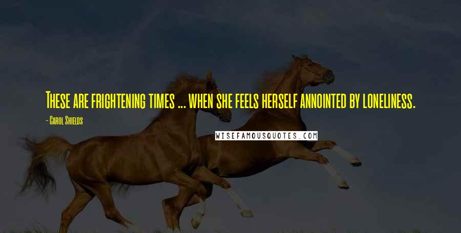 Carol Shields Quotes: These are frightening times ... when she feels herself annointed by loneliness.