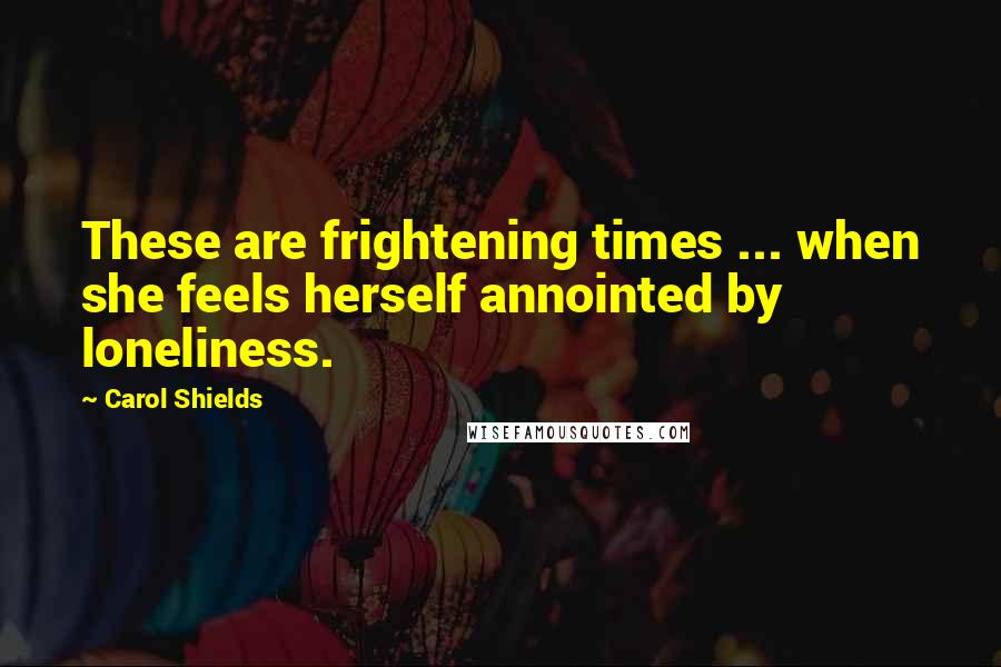 Carol Shields Quotes: These are frightening times ... when she feels herself annointed by loneliness.