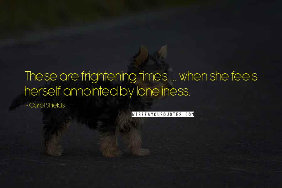 Carol Shields Quotes: These are frightening times ... when she feels herself annointed by loneliness.