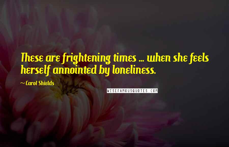 Carol Shields Quotes: These are frightening times ... when she feels herself annointed by loneliness.