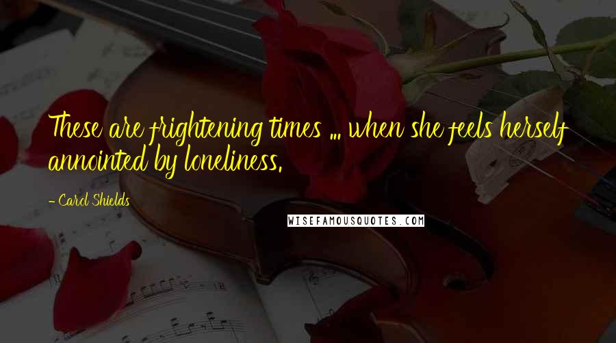 Carol Shields Quotes: These are frightening times ... when she feels herself annointed by loneliness.