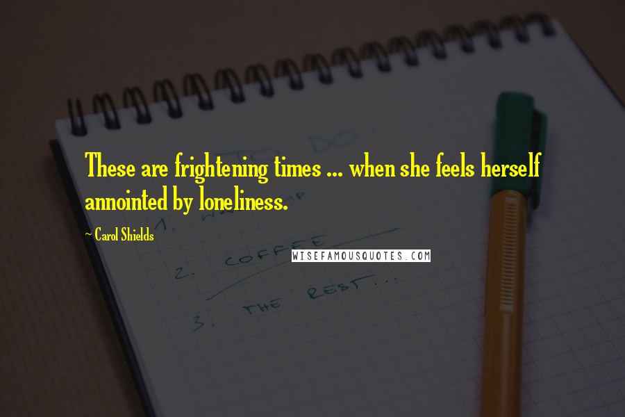 Carol Shields Quotes: These are frightening times ... when she feels herself annointed by loneliness.