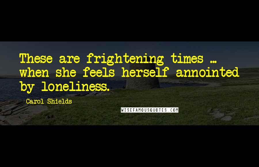 Carol Shields Quotes: These are frightening times ... when she feels herself annointed by loneliness.