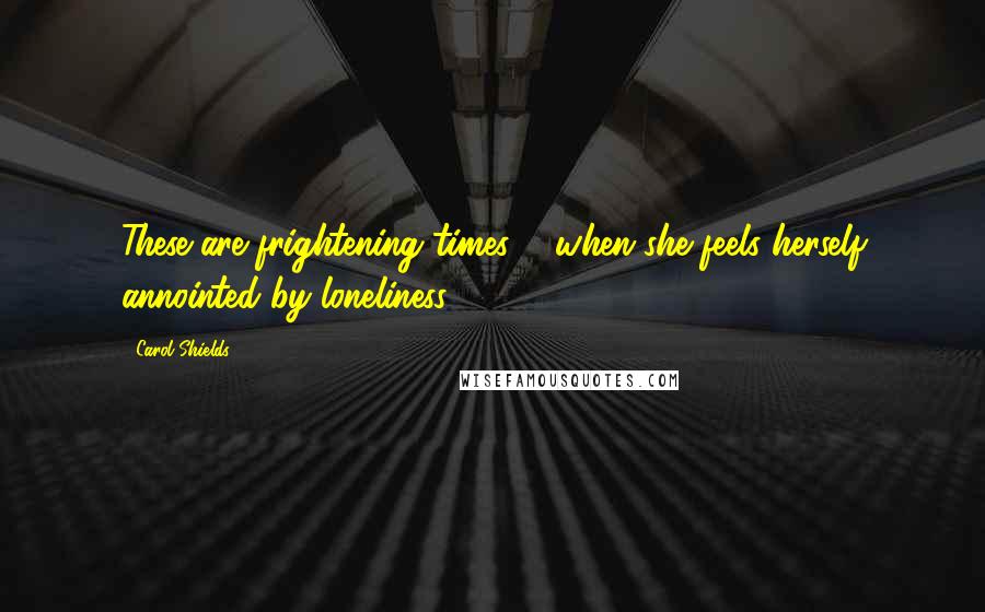 Carol Shields Quotes: These are frightening times ... when she feels herself annointed by loneliness.