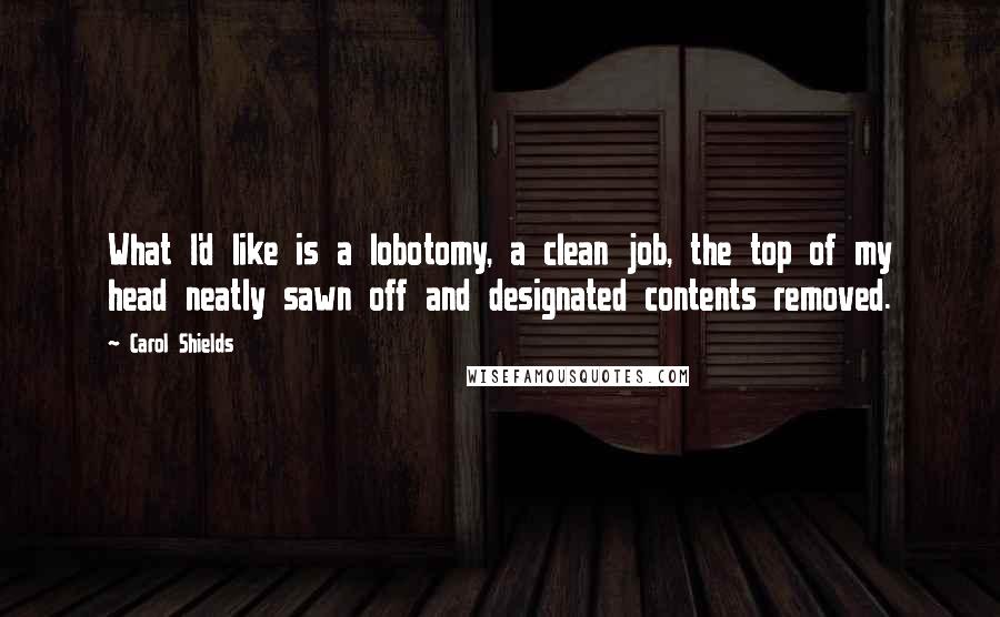 Carol Shields Quotes: What I'd like is a lobotomy, a clean job, the top of my head neatly sawn off and designated contents removed.