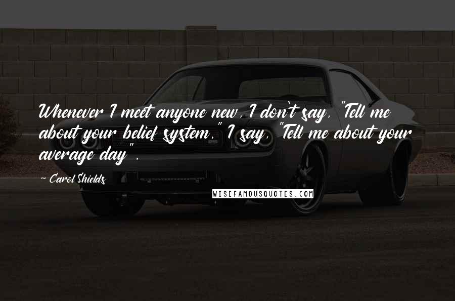 Carol Shields Quotes: Whenever I meet anyone new, I don't say, "Tell me about your belief system." I say, "Tell me about your average day".