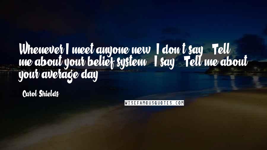 Carol Shields Quotes: Whenever I meet anyone new, I don't say, "Tell me about your belief system." I say, "Tell me about your average day".