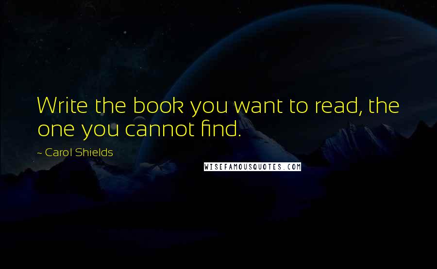 Carol Shields Quotes: Write the book you want to read, the one you cannot find.