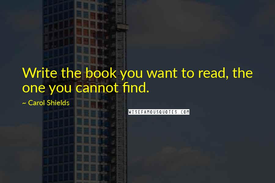 Carol Shields Quotes: Write the book you want to read, the one you cannot find.