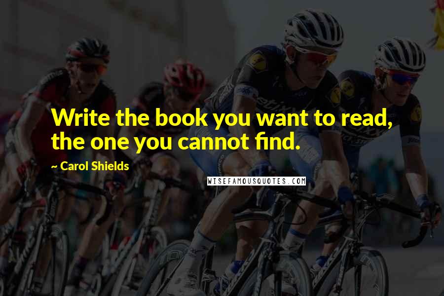 Carol Shields Quotes: Write the book you want to read, the one you cannot find.