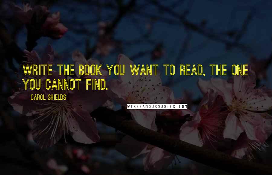 Carol Shields Quotes: Write the book you want to read, the one you cannot find.