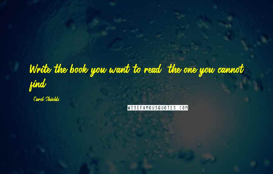 Carol Shields Quotes: Write the book you want to read, the one you cannot find.