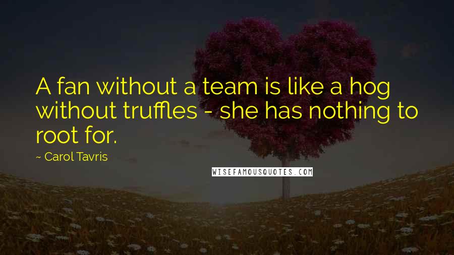 Carol Tavris Quotes: A fan without a team is like a hog without truffles - she has nothing to root for.