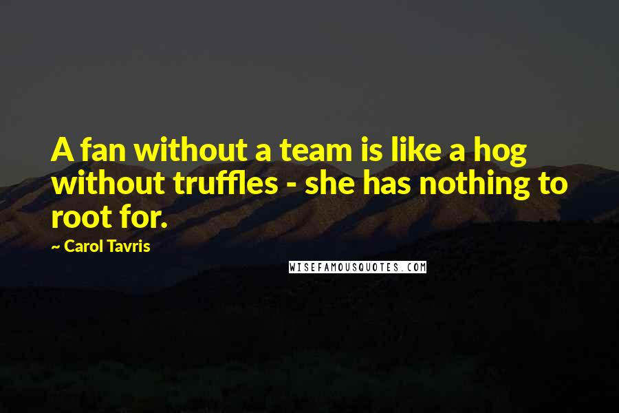 Carol Tavris Quotes: A fan without a team is like a hog without truffles - she has nothing to root for.