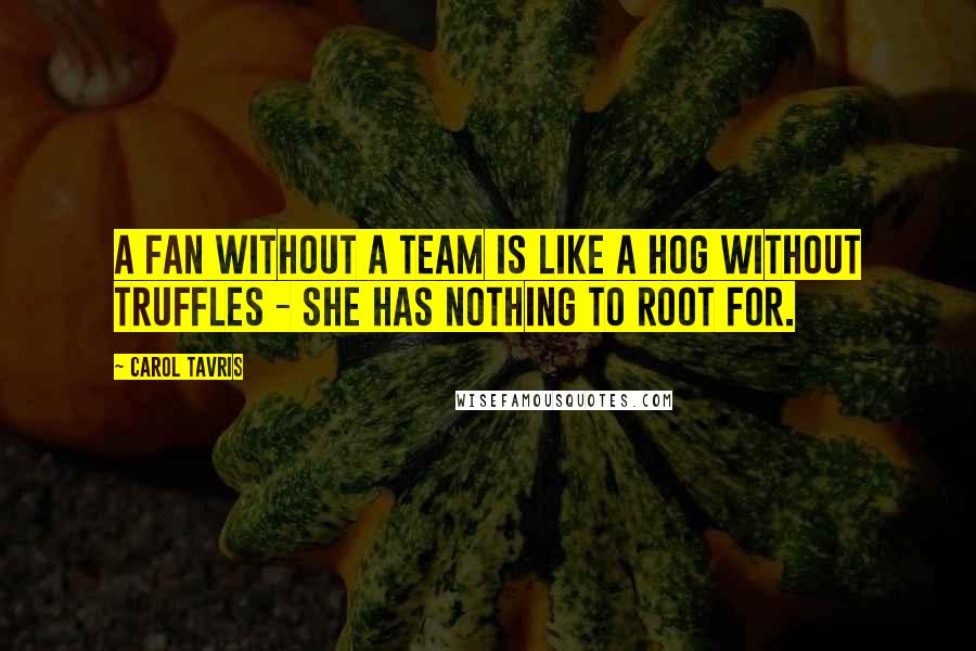 Carol Tavris Quotes: A fan without a team is like a hog without truffles - she has nothing to root for.