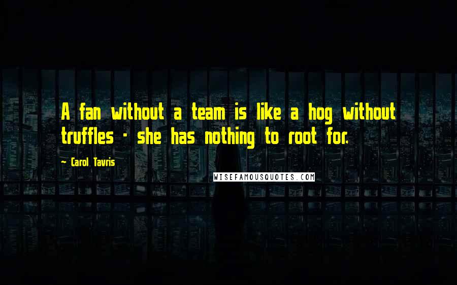 Carol Tavris Quotes: A fan without a team is like a hog without truffles - she has nothing to root for.