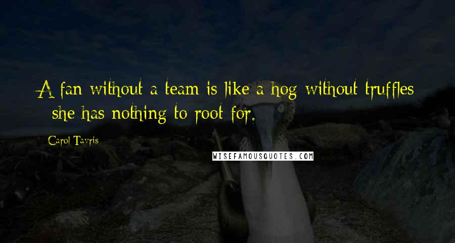 Carol Tavris Quotes: A fan without a team is like a hog without truffles - she has nothing to root for.