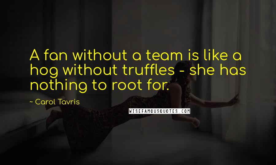 Carol Tavris Quotes: A fan without a team is like a hog without truffles - she has nothing to root for.