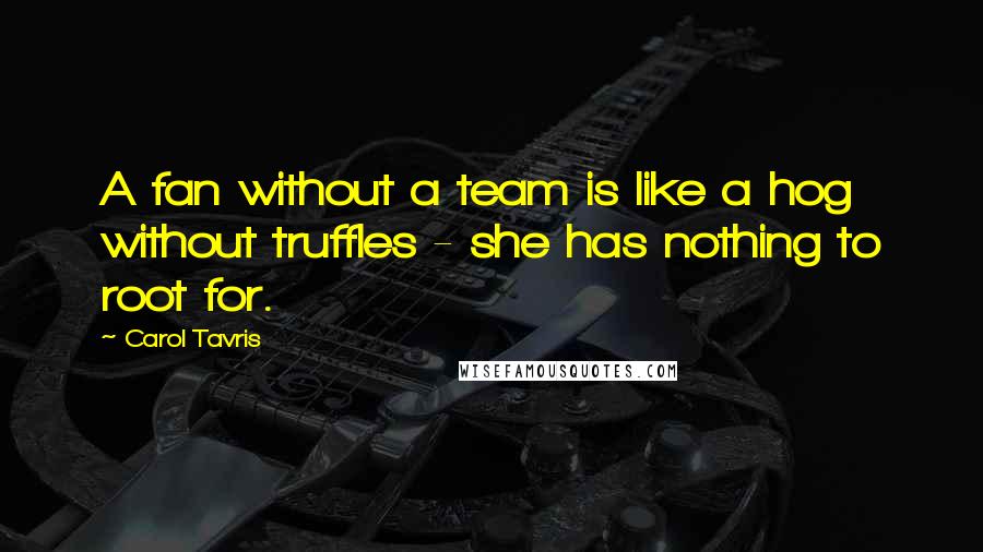 Carol Tavris Quotes: A fan without a team is like a hog without truffles - she has nothing to root for.