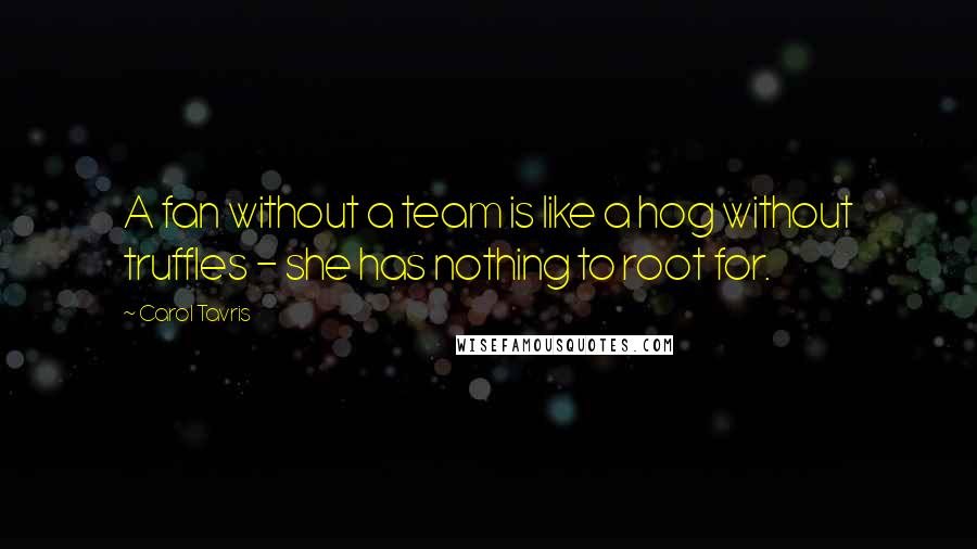 Carol Tavris Quotes: A fan without a team is like a hog without truffles - she has nothing to root for.