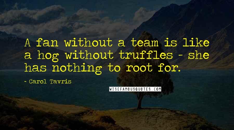 Carol Tavris Quotes: A fan without a team is like a hog without truffles - she has nothing to root for.