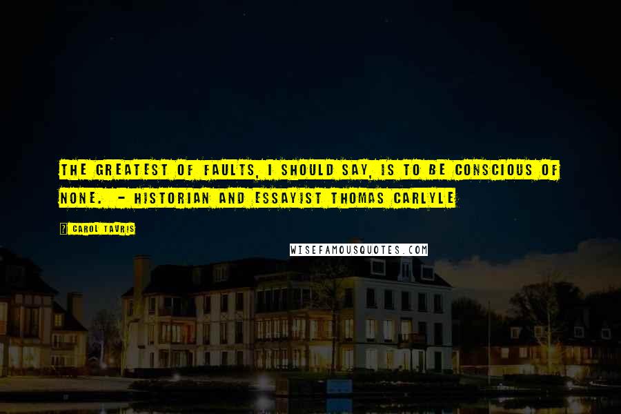 Carol Tavris Quotes: The greatest of faults, I should say, is to be conscious of none.  - historian and essayist Thomas Carlyle