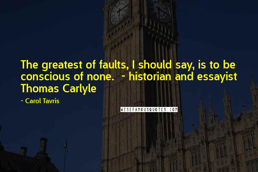 Carol Tavris Quotes: The greatest of faults, I should say, is to be conscious of none.  - historian and essayist Thomas Carlyle