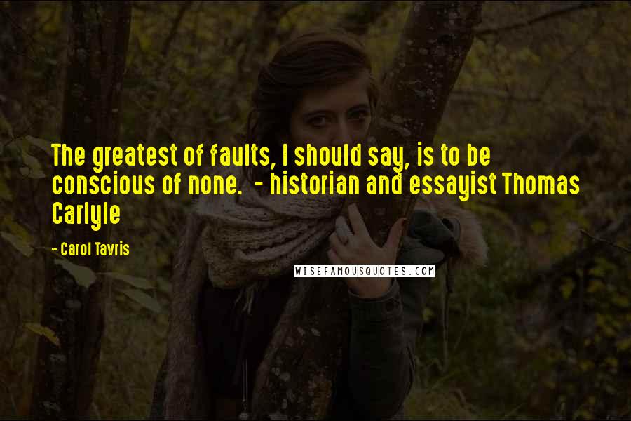 Carol Tavris Quotes: The greatest of faults, I should say, is to be conscious of none. - historian and essayist Thomas Carlyle