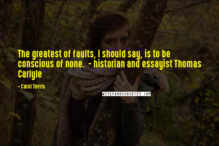 Carol Tavris Quotes: The greatest of faults, I should say, is to be conscious of none.  - historian and essayist Thomas Carlyle