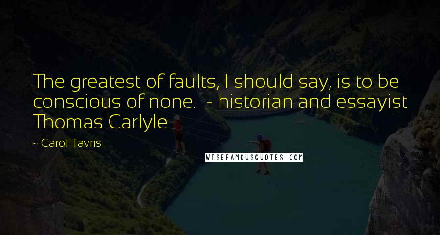 Carol Tavris Quotes: The greatest of faults, I should say, is to be conscious of none.  - historian and essayist Thomas Carlyle