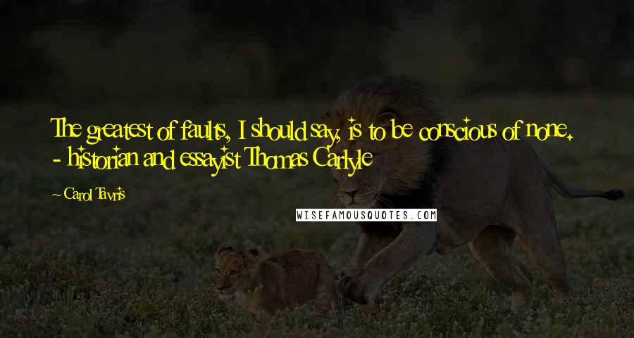 Carol Tavris Quotes: The greatest of faults, I should say, is to be conscious of none.  - historian and essayist Thomas Carlyle