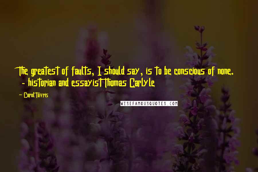 Carol Tavris Quotes: The greatest of faults, I should say, is to be conscious of none.  - historian and essayist Thomas Carlyle