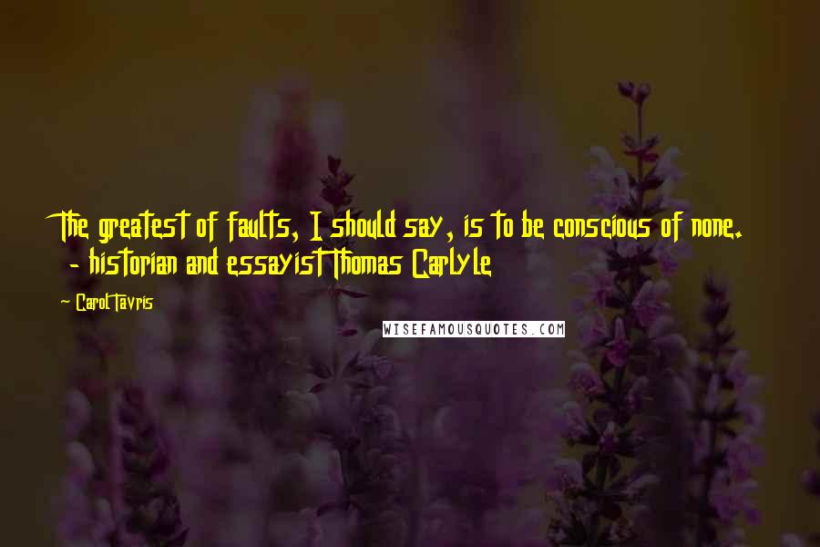 Carol Tavris Quotes: The greatest of faults, I should say, is to be conscious of none. - historian and essayist Thomas Carlyle