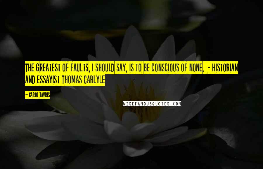 Carol Tavris Quotes: The greatest of faults, I should say, is to be conscious of none.  - historian and essayist Thomas Carlyle